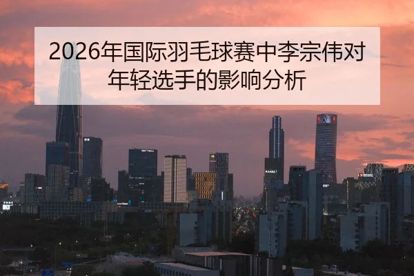 2026年国际羽毛球赛中李宗伟对年轻选手的影响分析