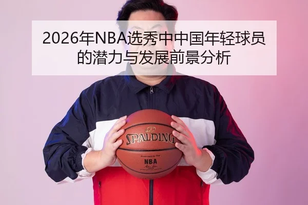 2026年NBA选秀中中国年轻球员的潜力与发展前景分析