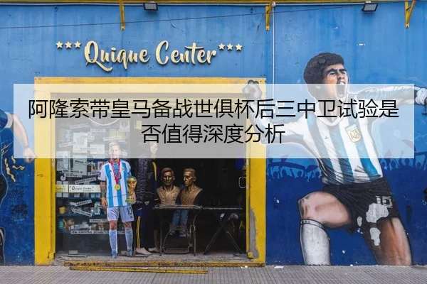 阿隆索带皇马备战世俱杯后三中卫试验是否值得深度分析