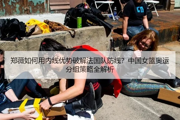 郑薇如何用内线优势破解法国队防线？中国女篮奥运分组策略全解析
