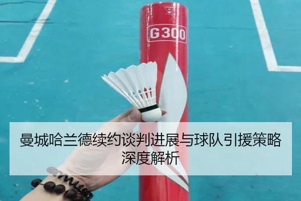 曼城哈兰德续约谈判进展与球队引援策略深度解析