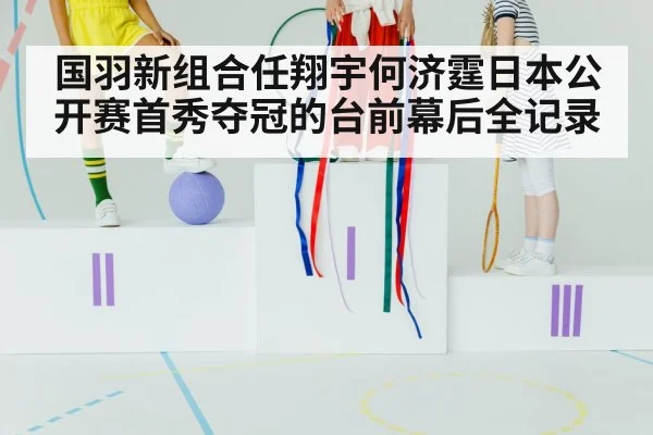国羽新组合任翔宇何济霆日本公开赛首秀夺冠的台前幕后全记录