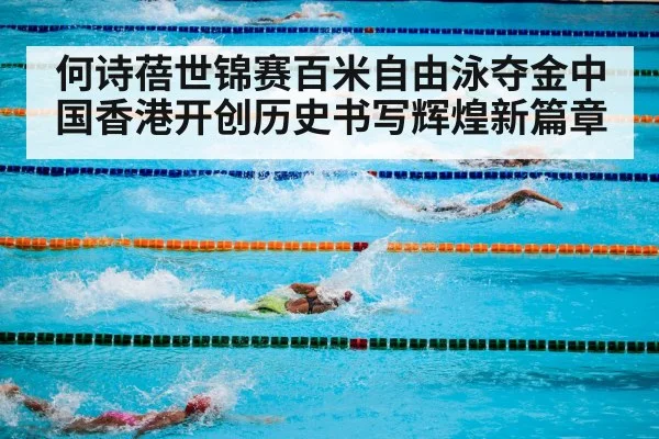 何诗蓓世锦赛百米自由泳夺金中国香港开创历史书写辉煌新篇章